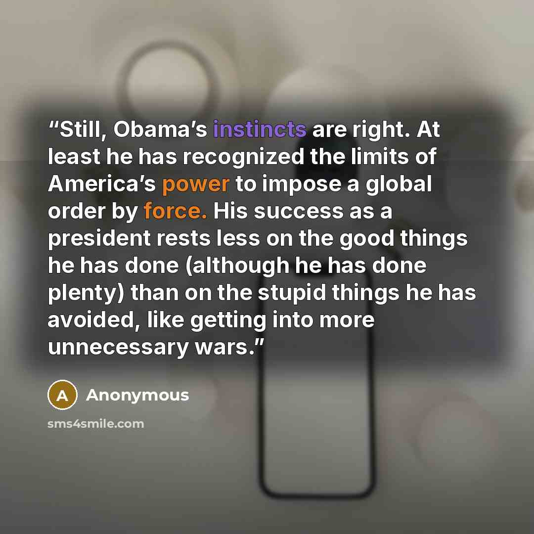 “Still, Obama’s instincts are right. At least he has recognized the limits of America’s power to impose a global order by force. His success as a president rests less on the good things he has done (although he has done plenty) than on the stupid things he has avoided, like getting into more…” quote by Anonymous