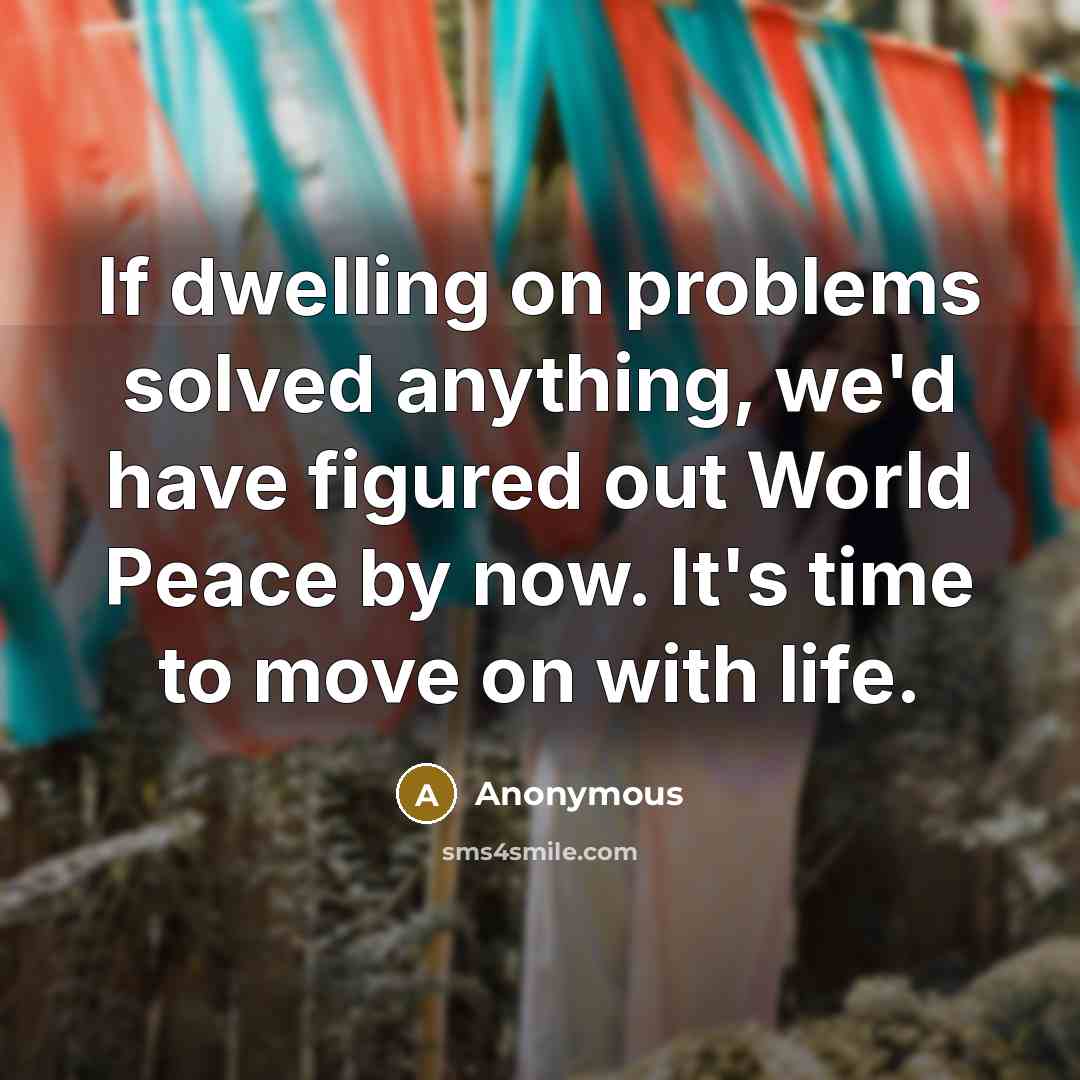 “If dwelling on problems solved anything, we'd have figured out World Peace by now. It's time to move on with life.” quote by Anonymous