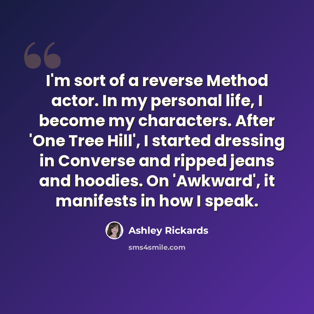 “I'm sort of a reverse Method actor. In my personal life, I become my characters. After 'One Tree Hill', I started dressing in Converse and ripped jeans and hoodies. On 'Awkward', it manifests in how I speak.” quote by Ashley Rickards
