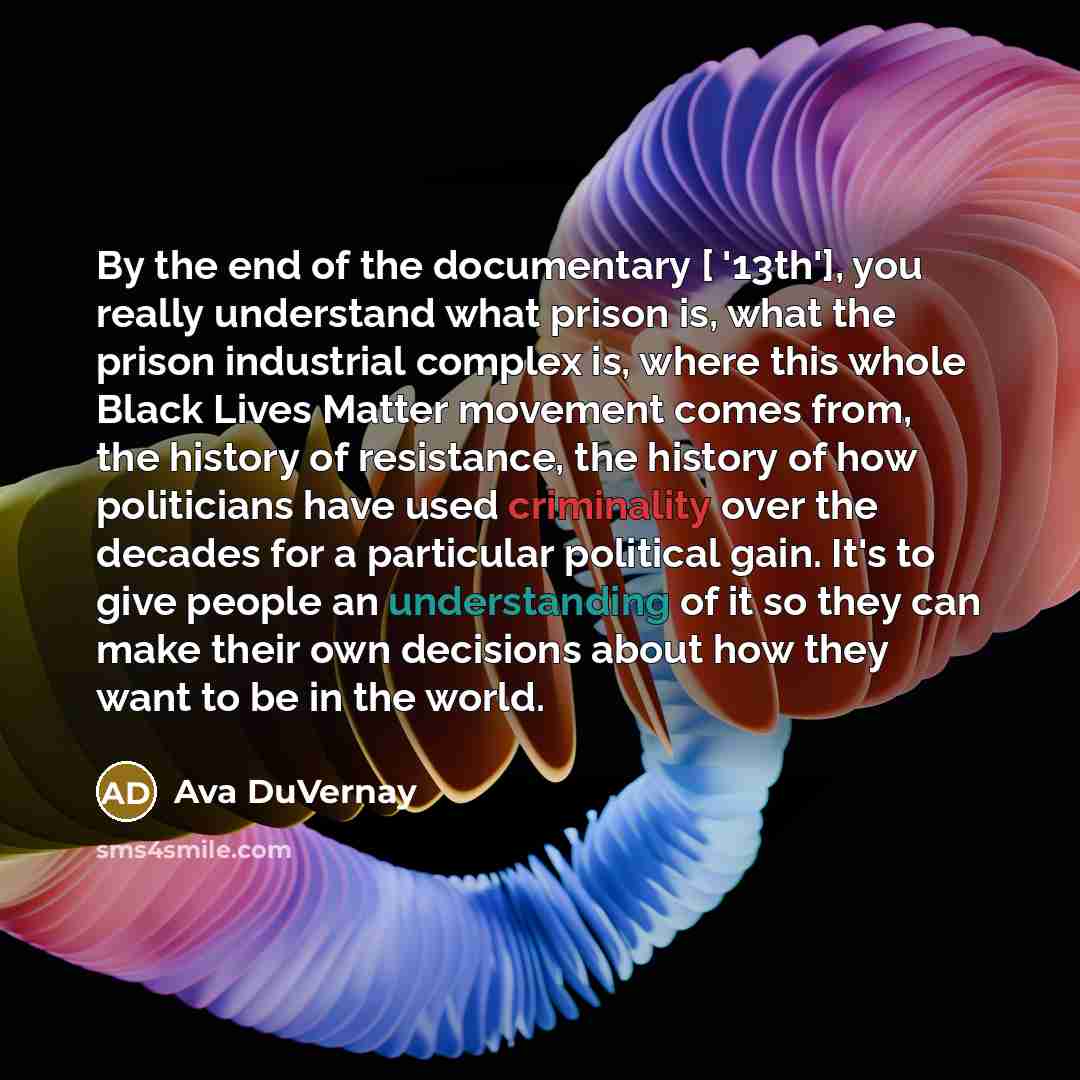 “By the end of the documentary [ '13th'], you really understand what prison is, what the prison industrial complex is, where this whole Black Lives Matter movement comes from, the history of resistance, the history of how politicians have used criminality over the decades for a particular political…” quote by Ava DuVernay