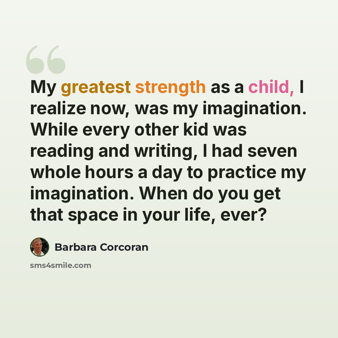 “My greatest strength as a child, I realize now, was my imagination. While every other kid was reading and writing, I had seven whole hours a day to practice my imagination. When do you get that space in your life, ever?” quote by Barbara Corcoran