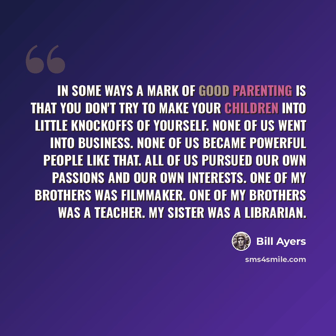 “In some ways a mark of good parenting is that you don't try to make your children into little knockoffs of yourself. None of us went into business. None of us became powerful people like that. All of us pursued our own passions and our own interests. One of my brothers was filmmaker. One of my…” quote by Bill Ayers