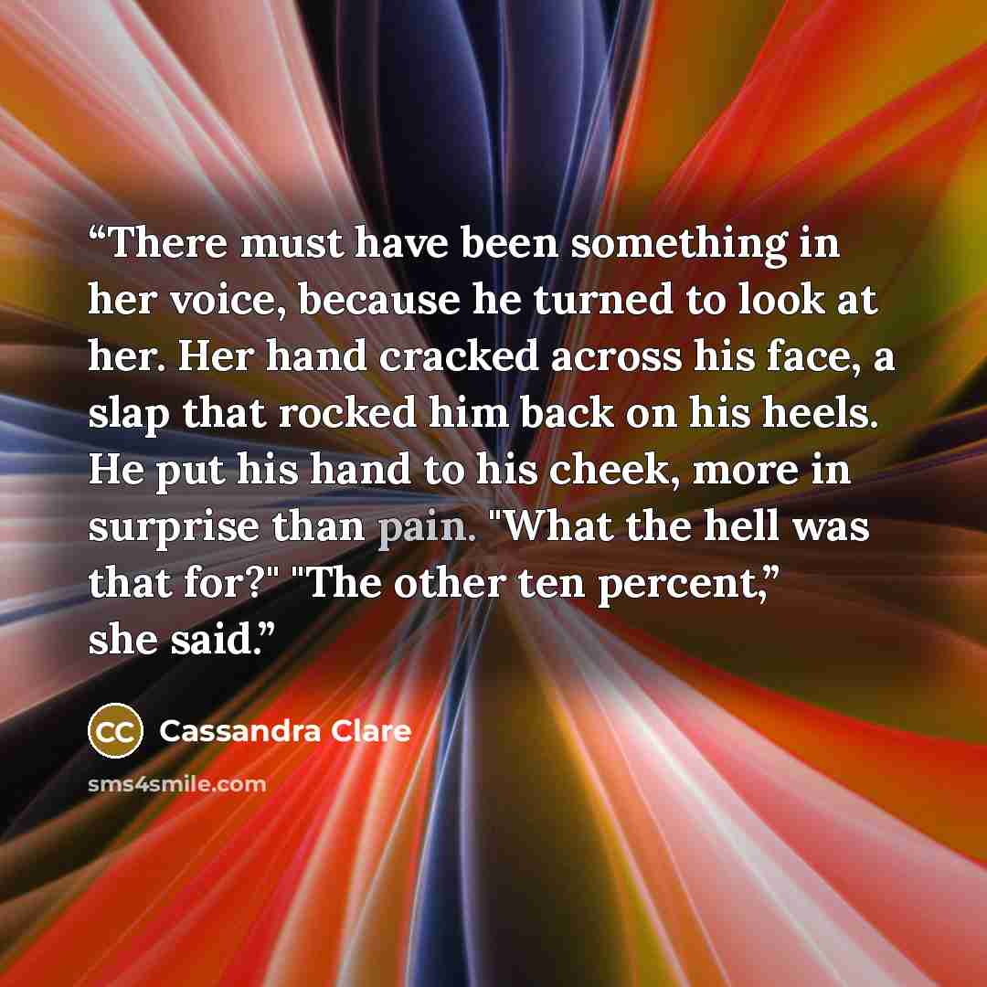 “There must have been something in her voice, because he turned to look at her. Her hand cracked across his face, a slap that rocked him back on his heels. He put his hand to his cheek, more in surprise than pain. "What the hell was that for?" "The other ten percent,” she said.” quote by Cassandra Clare