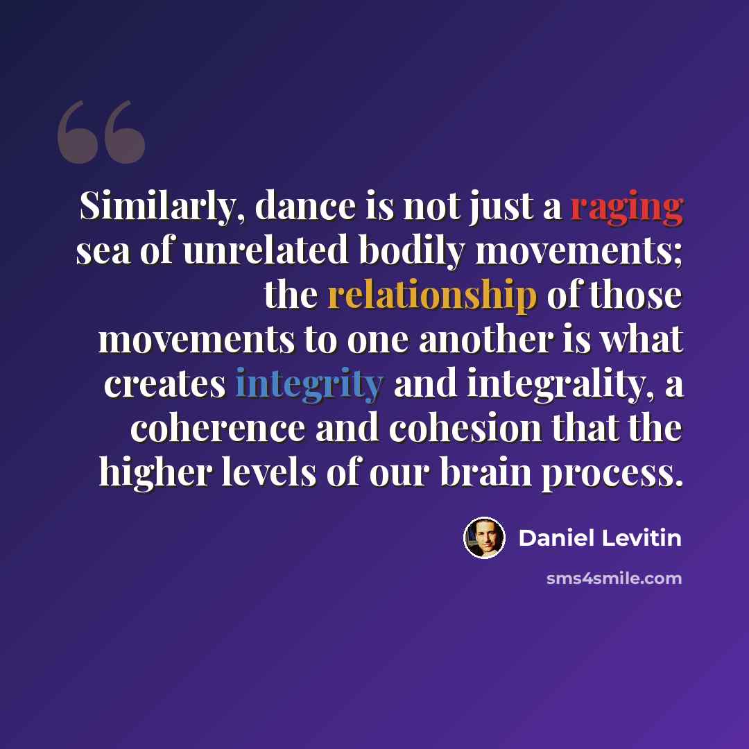 “Similarly, dance is not just a raging sea of unrelated bodily movements; the relationship of those movements to one another is what creates integrity and integrality, a coherence and cohesion that the higher levels of our brain process.” quote by Daniel Levitin
