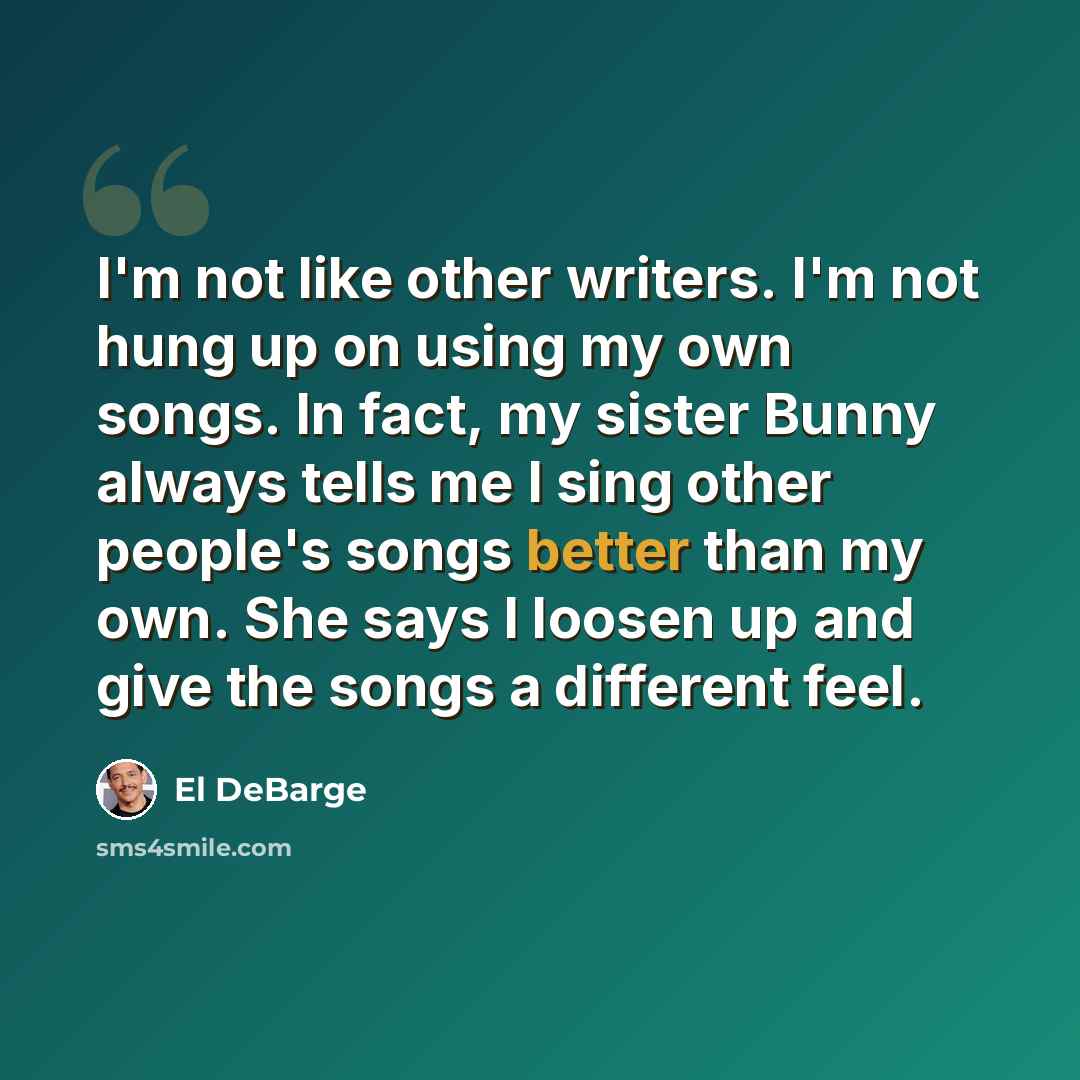 “I'm not like other writers. I'm not hung up on using my own songs. In fact, my sister Bunny always tells me I sing other people's songs better than my own. She says I loosen up and give the songs a different feel.” quote by El DeBarge