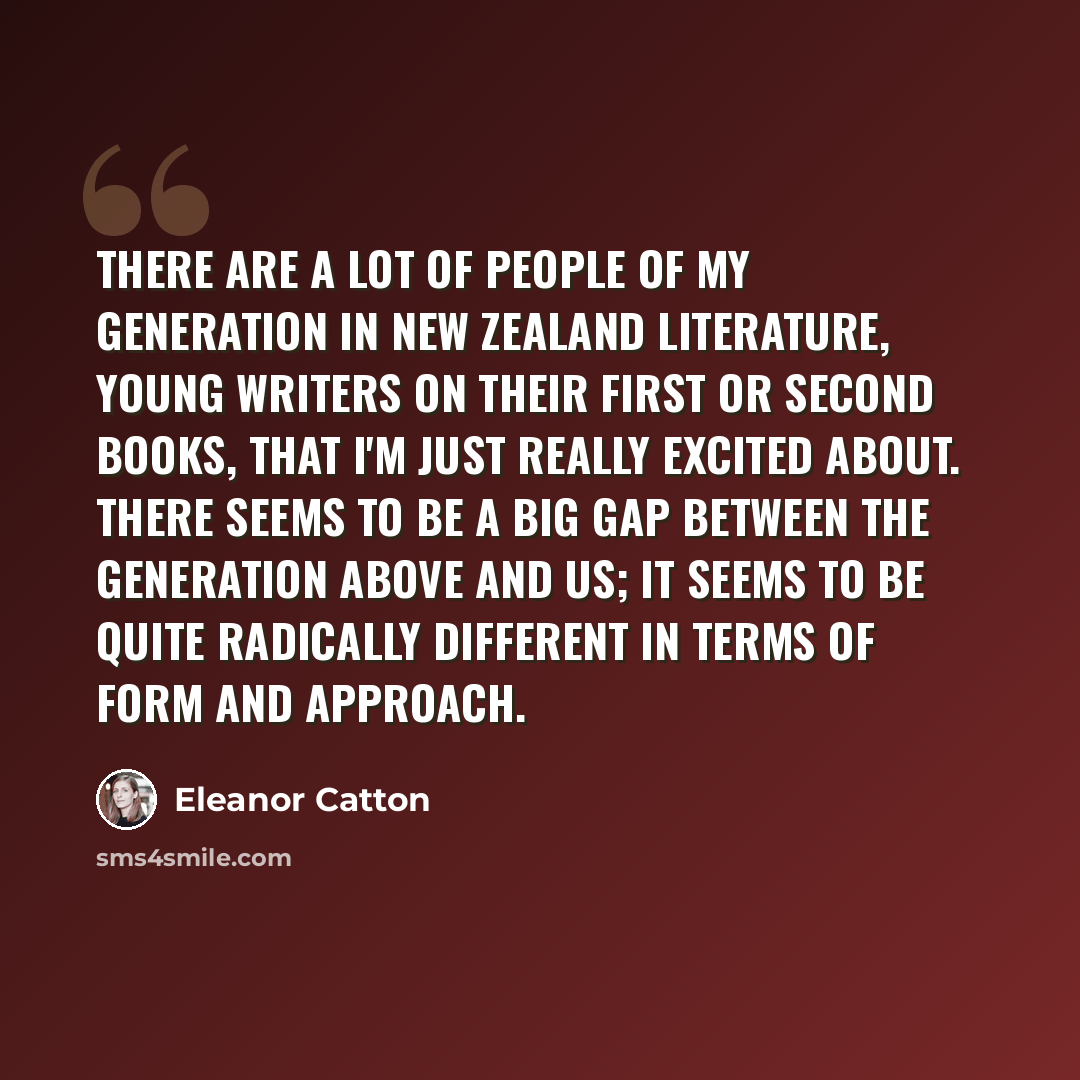 “There are a lot of people of my generation in New Zealand literature, young writers on their first or second books, that I'm just really excited about. There seems to be a big gap between the generation above and us; it seems to be quite radically different in terms of form and approach.” quote by Eleanor Catton