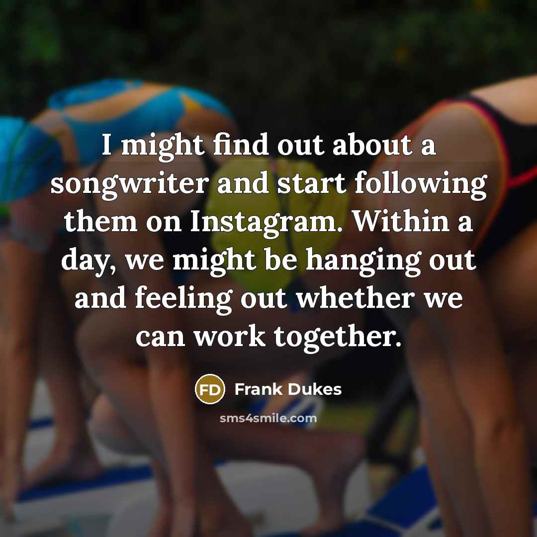 “I might find out about a songwriter and start following them on Instagram. Within a day, we might be hanging out and feeling out whether we can work together.” quote by Frank Dukes