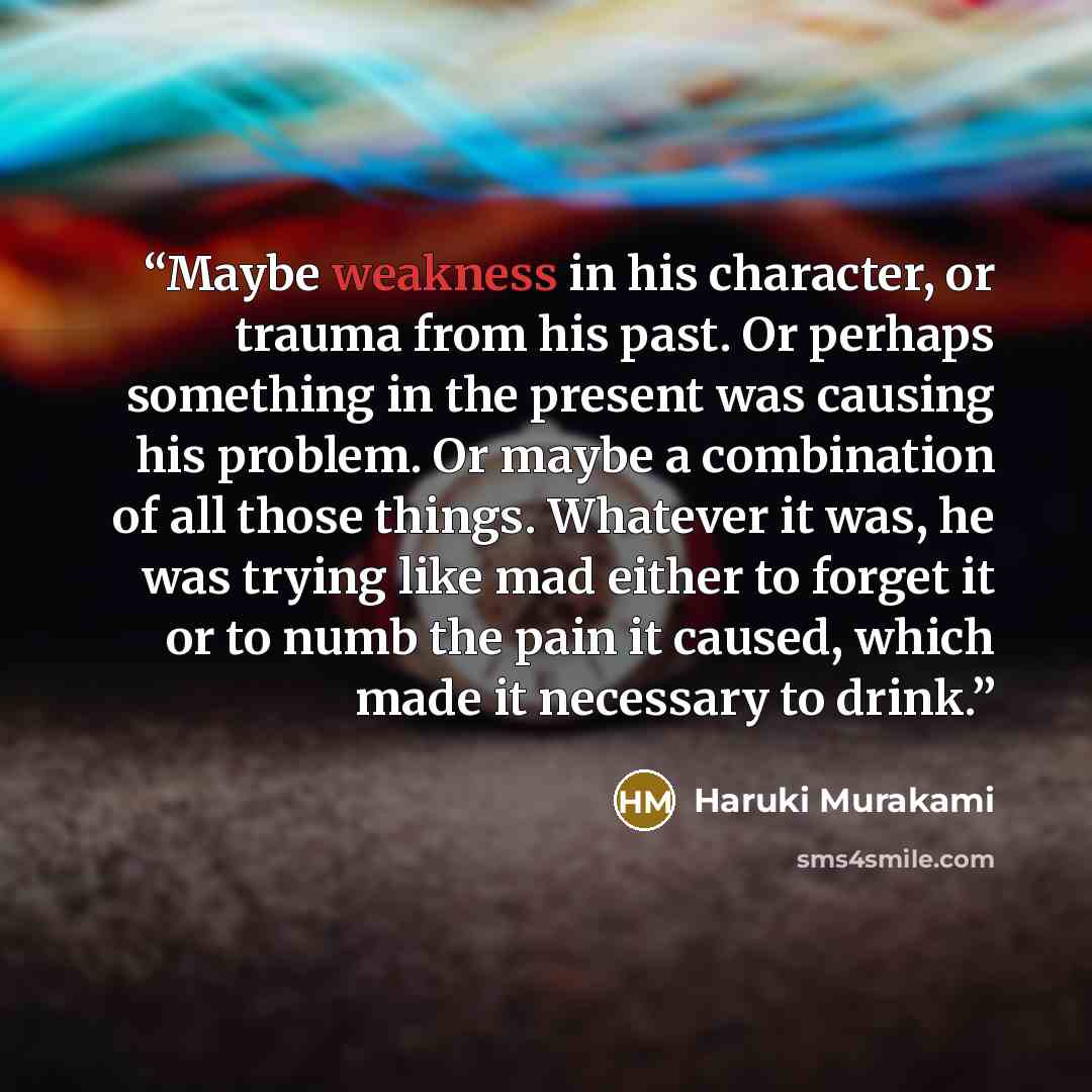 “Maybe weakness in his character, or trauma from his past. Or perhaps something in the present was causing his problem. Or maybe a combination of all those things. Whatever it was, he was trying like mad either to forget it or to numb the pain it caused, which made it necessary to drink.” quote by Haruki Murakami