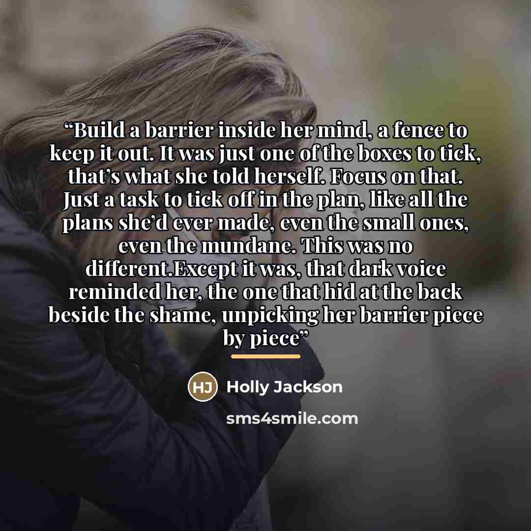 “Build a barrier inside her mind, a fence to keep it out. It was just one of the boxes to tick, that’s what she told herself. Focus on that. Just a task to tick off in the plan, like all the plans she’d ever made, even the small ones, even the mundane. This was no different.Except it was, that dark…” quote by Holly Jackson