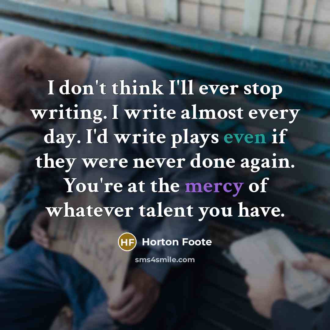 “I don't think I'll ever stop writing. I write almost every day. I'd write plays even if they were never done again. You're at the mercy of whatever talent you have.” quote by Horton Foote