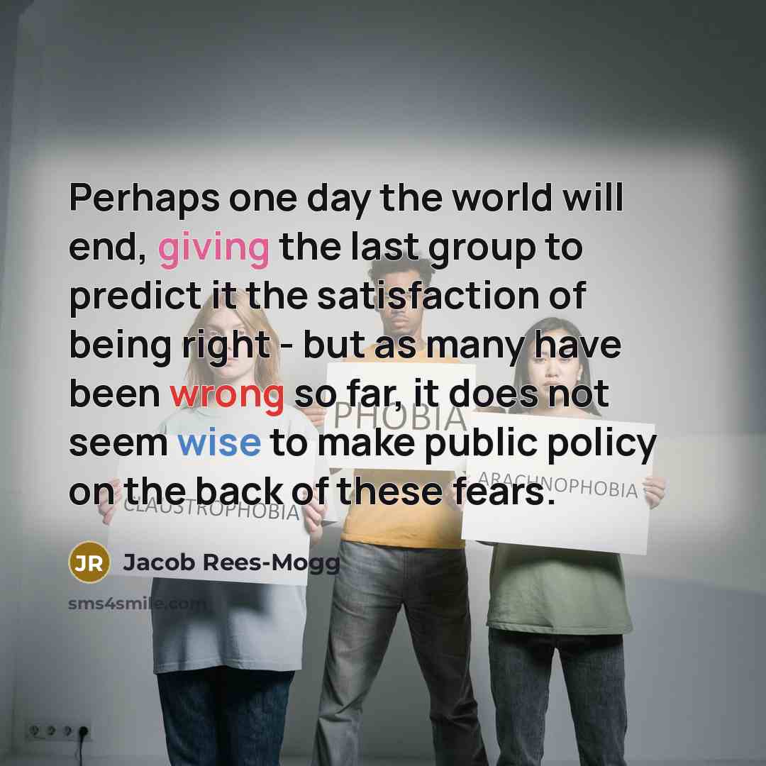 “Perhaps one day the world will end, giving the last group to predict it the satisfaction of being right - but as many have been wrong so far, it does not seem wise to make public policy on the back of these fears.” quote by Jacob Rees-Mogg