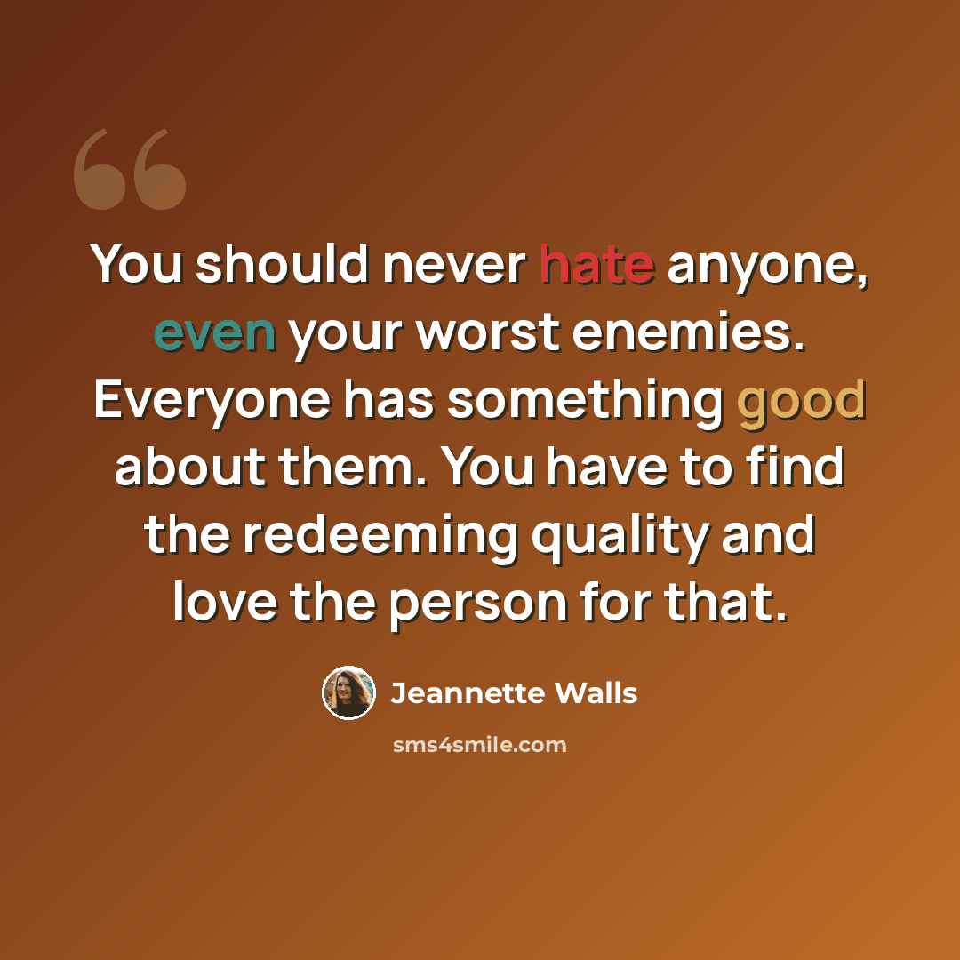 “You should never hate anyone, even your worst enemies. Everyone has something good about them. You have to find the redeeming quality and love the person for that.” quote by Jeannette Walls