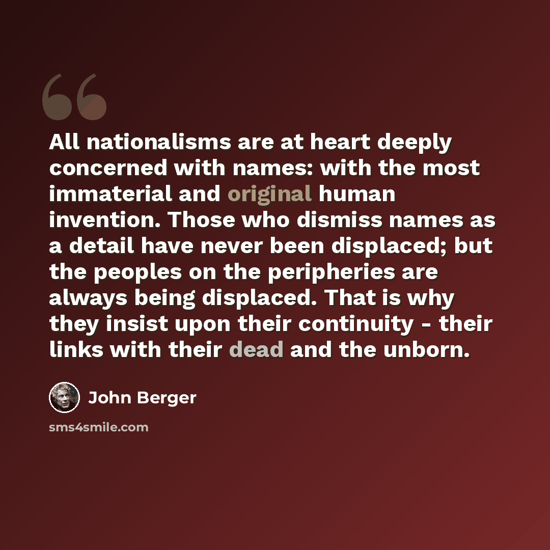 “All nationalisms are at heart deeply concerned with names: with the most immaterial and original human invention. Those who dismiss names as a detail have never been displaced; but the peoples on the peripheries are always being displaced. That is why they insist upon their continuity - their…” quote by John Berger