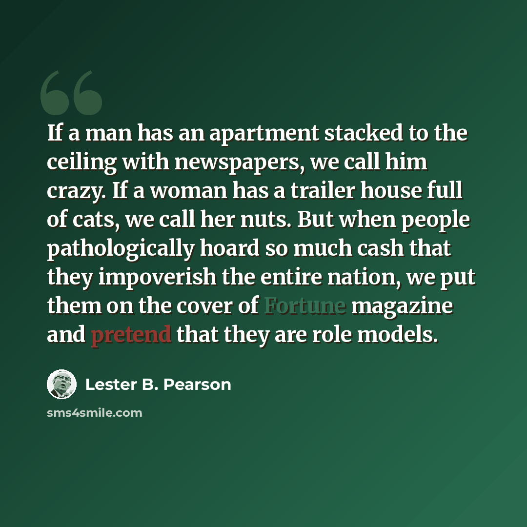 “If a man has an apartment stacked to the ceiling with newspapers, we call him crazy. If a woman has a trailer house full of cats, we call her nuts. But when people pathologically hoard so much cash that they impoverish the entire nation, we put them on the cover of Fortune magazine and pretend…” quote by Lester B. Pearson