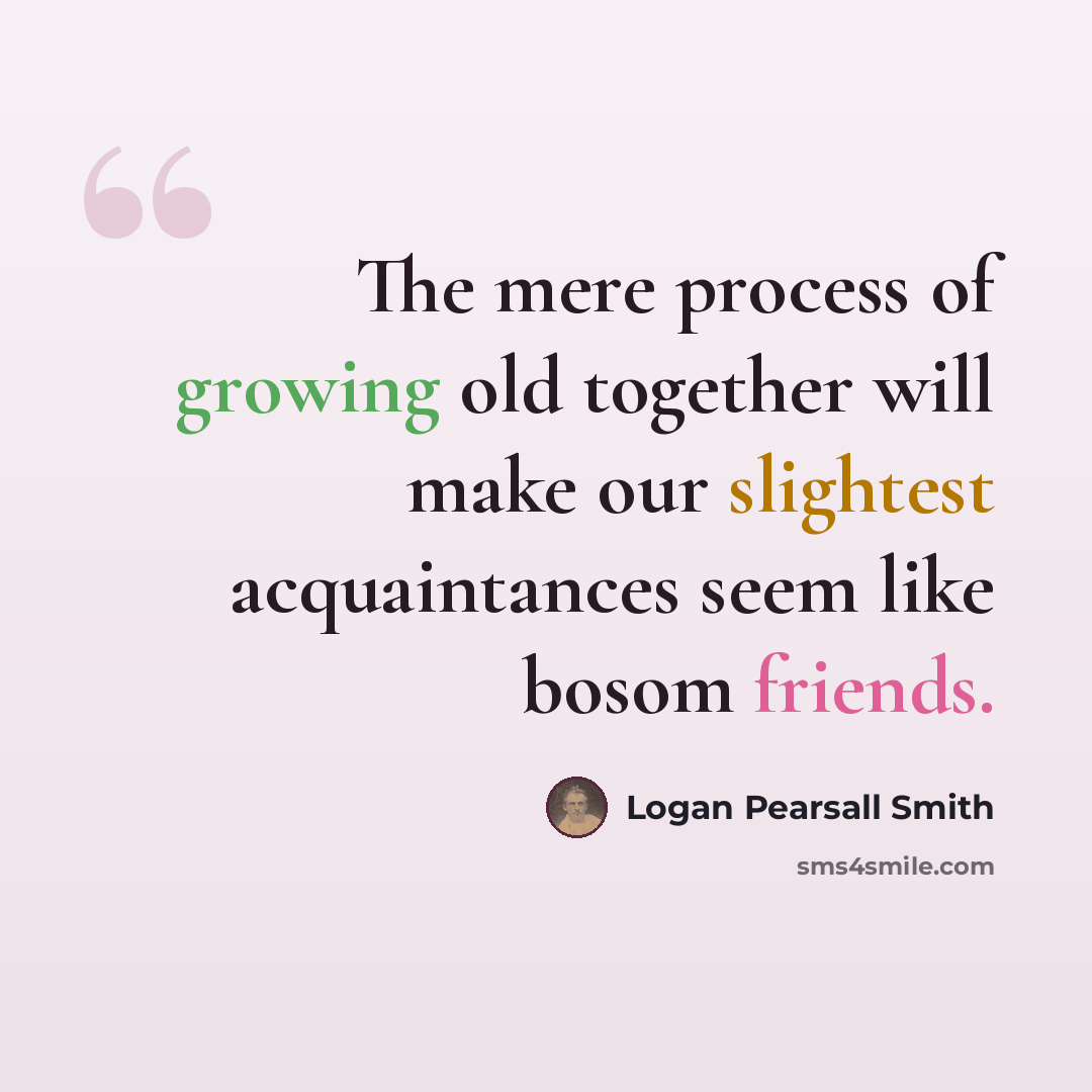 “The mere process of growing old together will make our slightest acquaintances seem like bosom friends.” quote by Logan Pearsall Smith