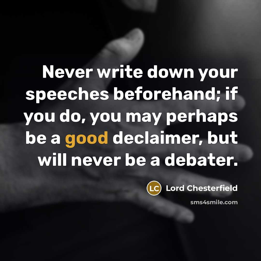 “Never write down your speeches beforehand; if you do, you may perhaps be a good declaimer, but will never be a debater.” quote by Lord Chesterfield