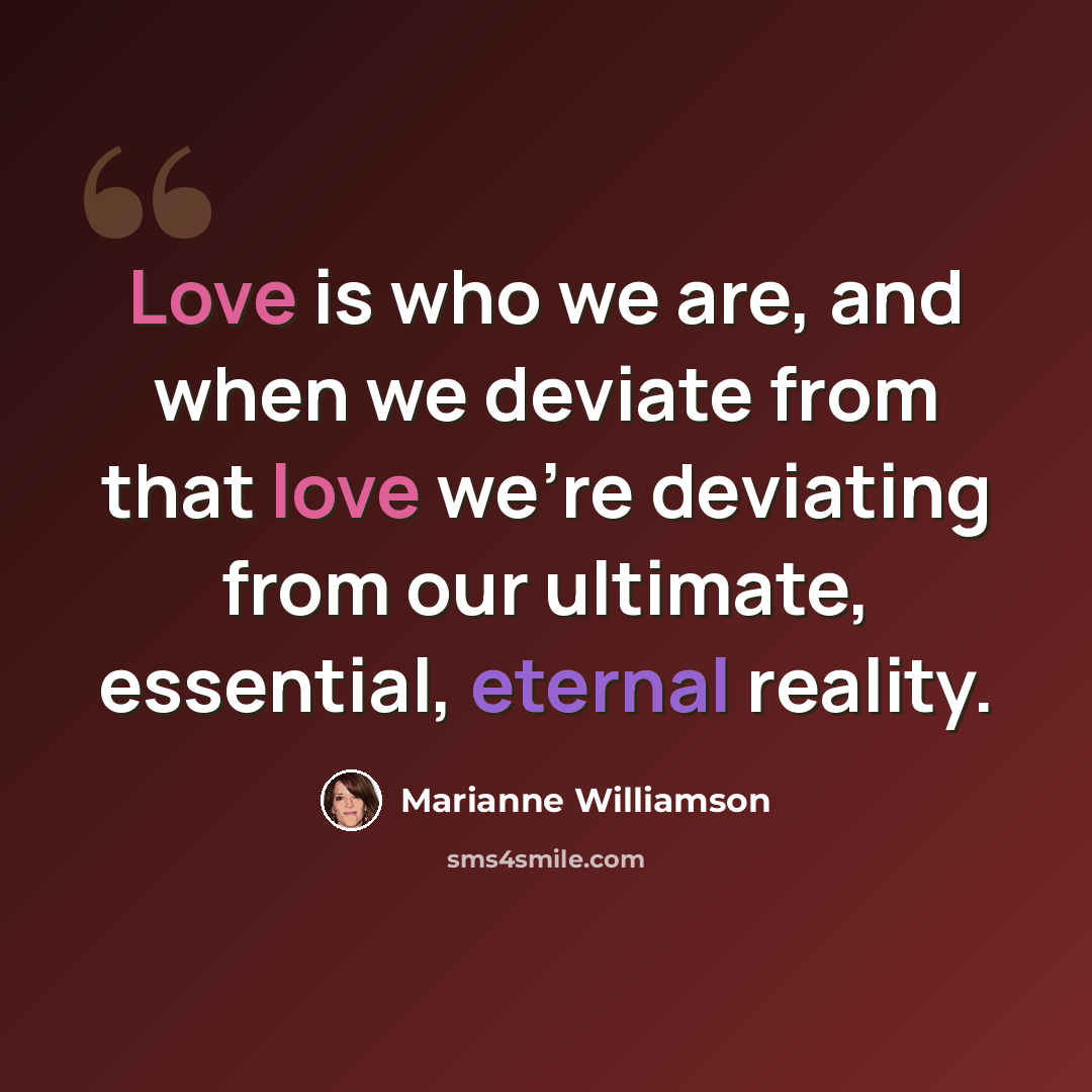 “Love is who we are, and when we deviate from that love we're deviating from our ultimate, essential, eternal reality.” quote by Marianne Williamson