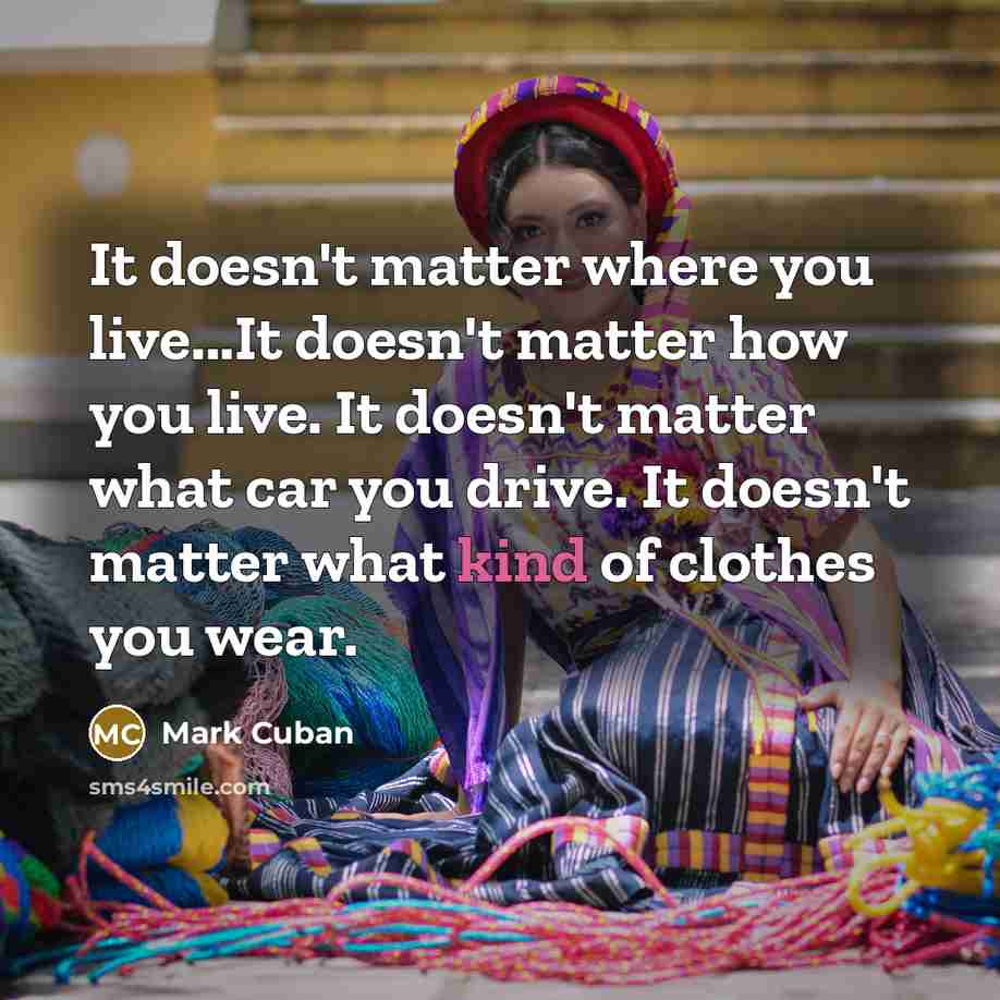 “It doesn't matter where you live...It doesn't matter how you live. It doesn't matter what car you drive. It doesn't matter what kind of clothes you wear.” quote by Mark Cuban