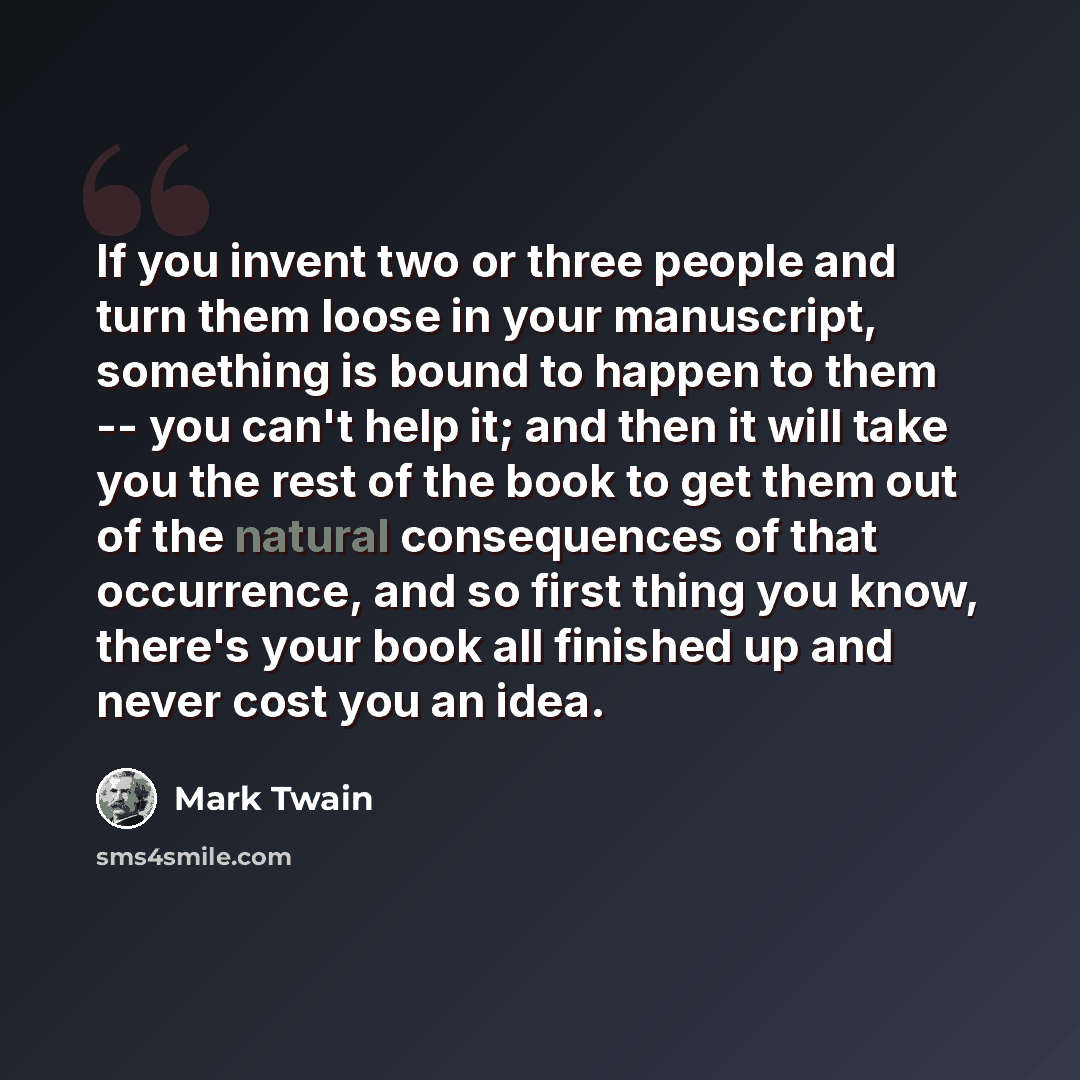 “If you invent two or three people and turn them loose in your manuscript, something is bound to happen to them -- you can't help it; and then it will take you the rest of the book to get them out of the natural consequences of that occurrence, and so first thing you know, there's your book all…” quote by Mark Twain