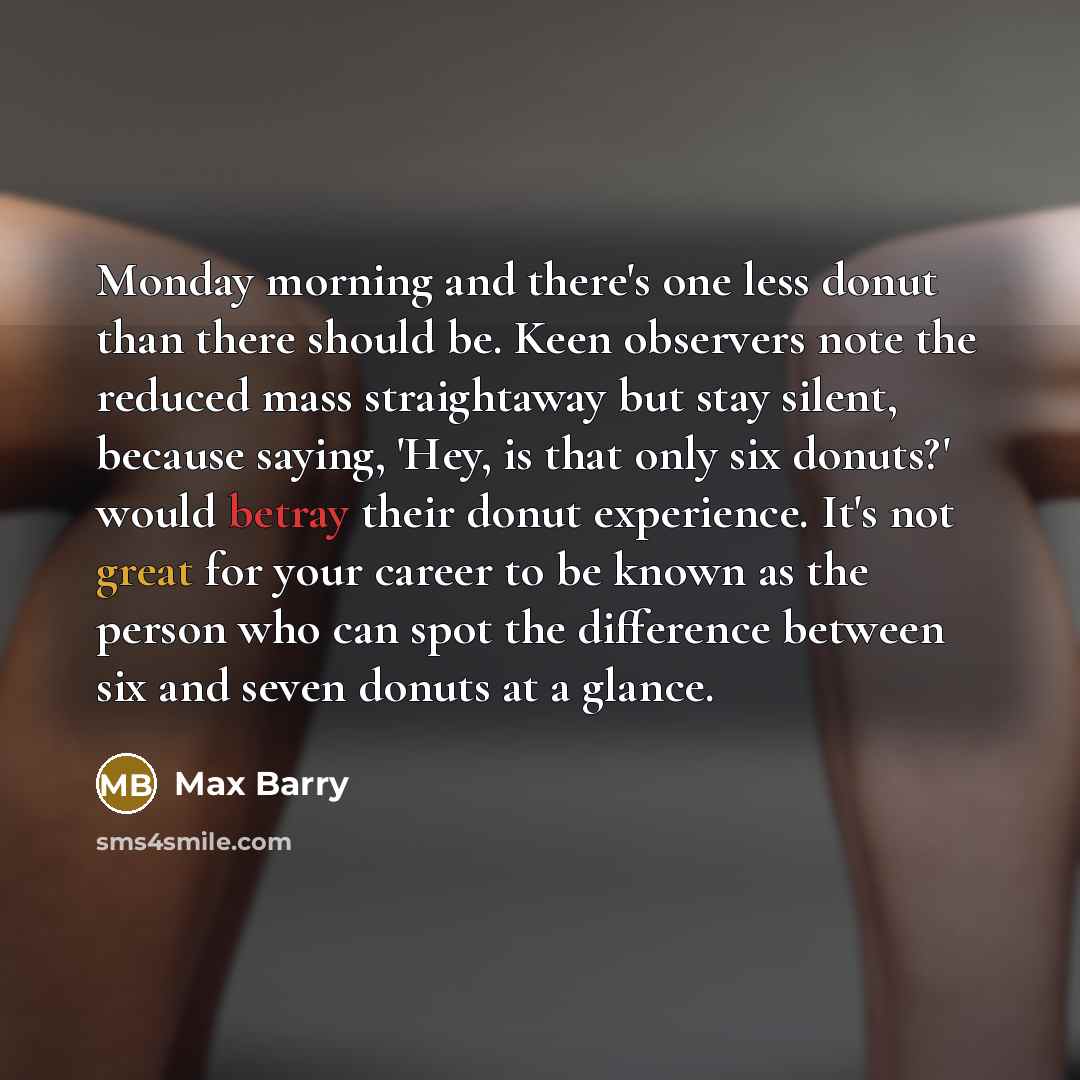 “Monday morning and there's one less donut than there should be. Keen observers note the reduced mass straightaway but stay silent, because saying, 'Hey, is that only six donuts?' would betray their donut experience. It's not great for your career to be known as the person who can spot the…” quote by Max Barry