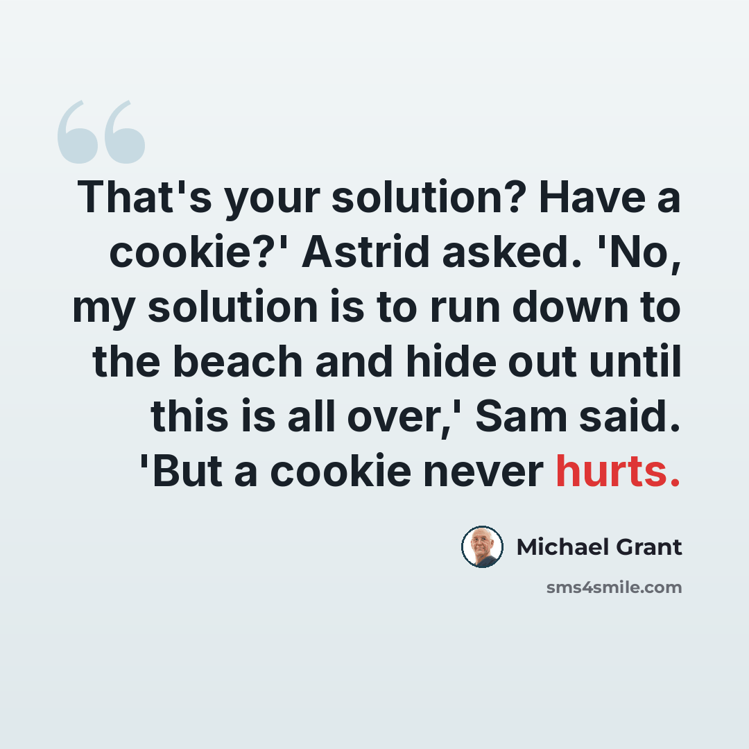 “That's your solution? Have a cookie?' Astrid asked. 'No, my solution is to run down to the beach and hide out until this is all over,' Sam said. 'But a cookie never hurts.” quote by Michael Grant
