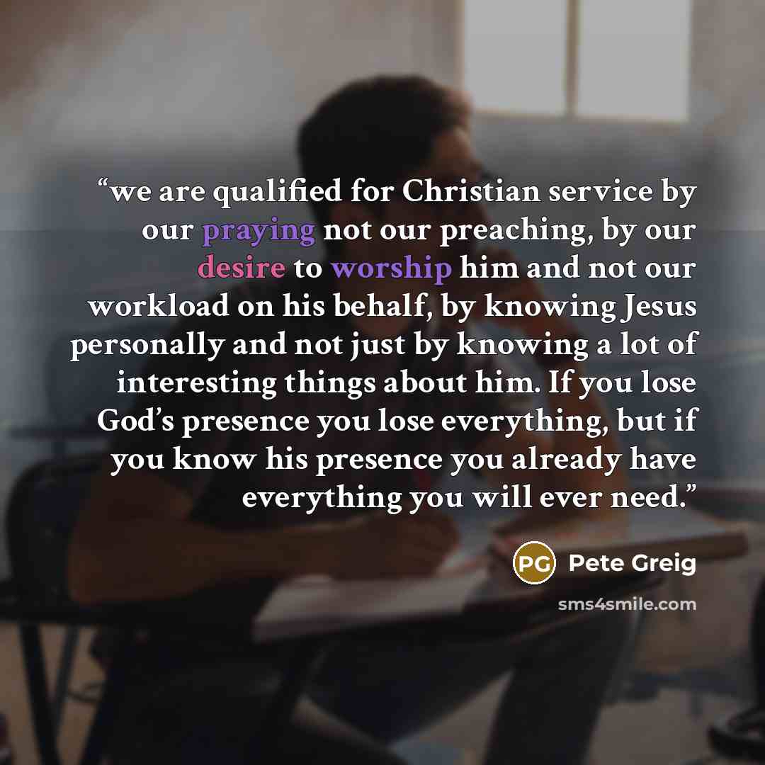 “we are qualified for Christian service by our praying not our preaching, by our desire to worship him and not our workload on his behalf, by knowing Jesus personally and not just by knowing a lot of interesting things about him. If you lose God’s presence you lose everything, but if you know his…” quote by Pete Greig