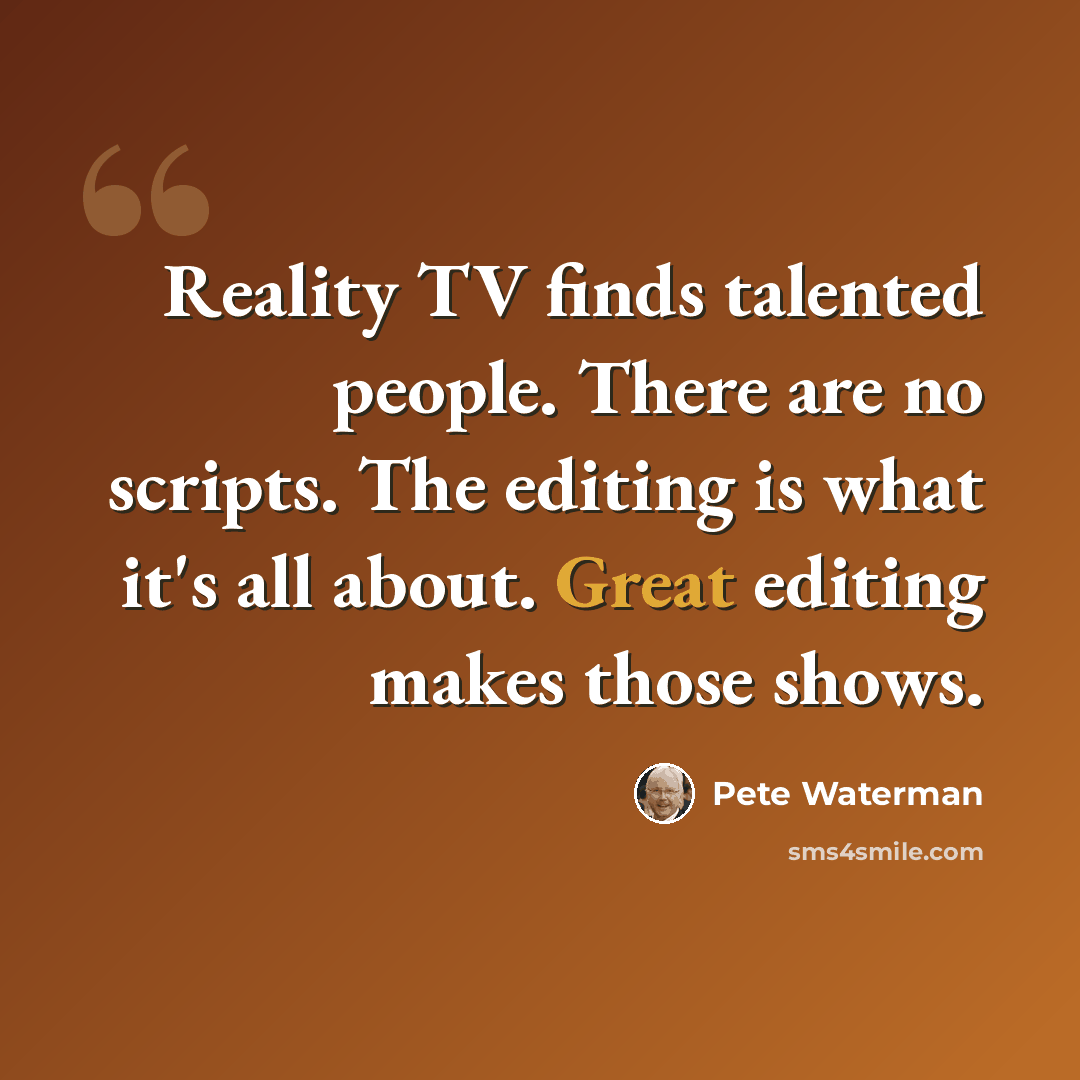 “Reality TV finds talented people. There are no scripts. The editing is what it's all about. Great editing makes those shows.” quote by Pete Waterman