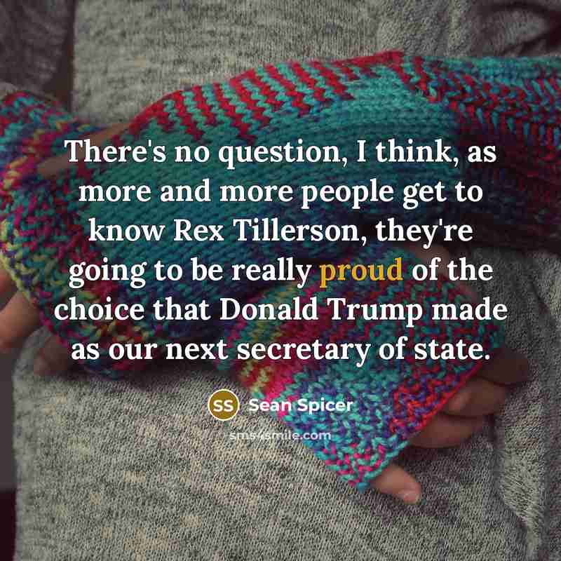 “There's no question, I think, as more and more people get to know Rex Tillerson, they're going to be really proud of the choice that Donald Trump made as our next secretary of state.” quote by Sean Spicer