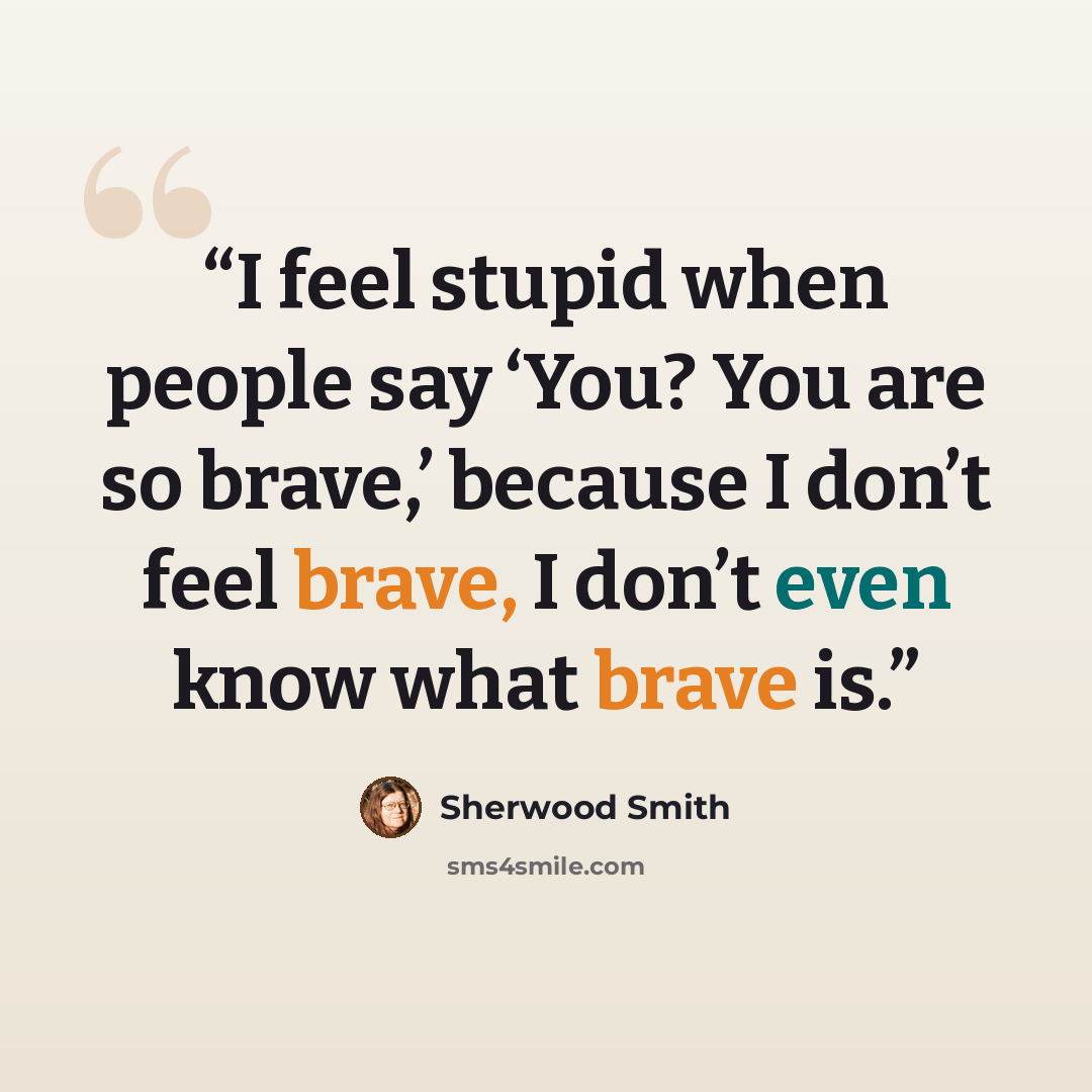 “I feel stupid when people say ‘You? You are so brave,’ because I don’t feel brave, I don’t even know what brave is.” quote by Sherwood Smith