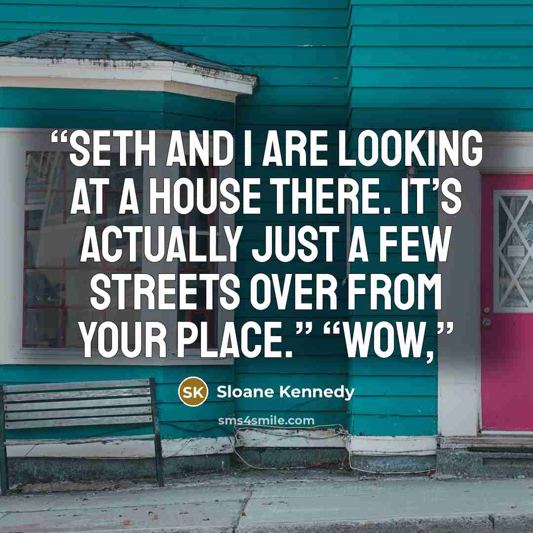 “Seth and I are looking at a house there. It’s actually just a few streets over from your place.” “Wow,” quote by Sloane Kennedy