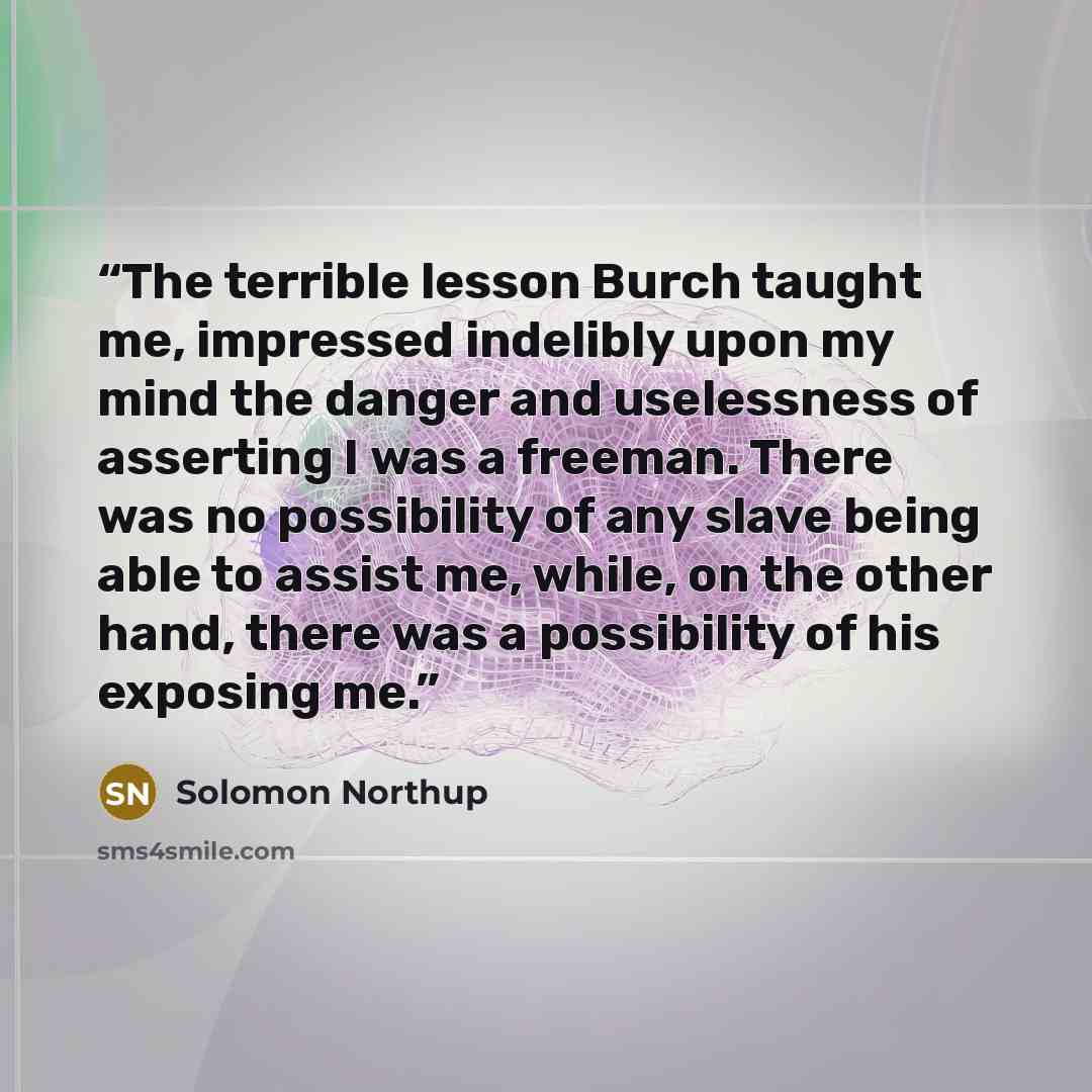 “The terrible lesson Burch taught me, impressed indelibly upon my mind the danger and uselessness of asserting I was a freeman. There was no possibility of any slave being able to assist me, while, on the other hand, there was a possibility of his exposing me.” quote by Solomon Northup