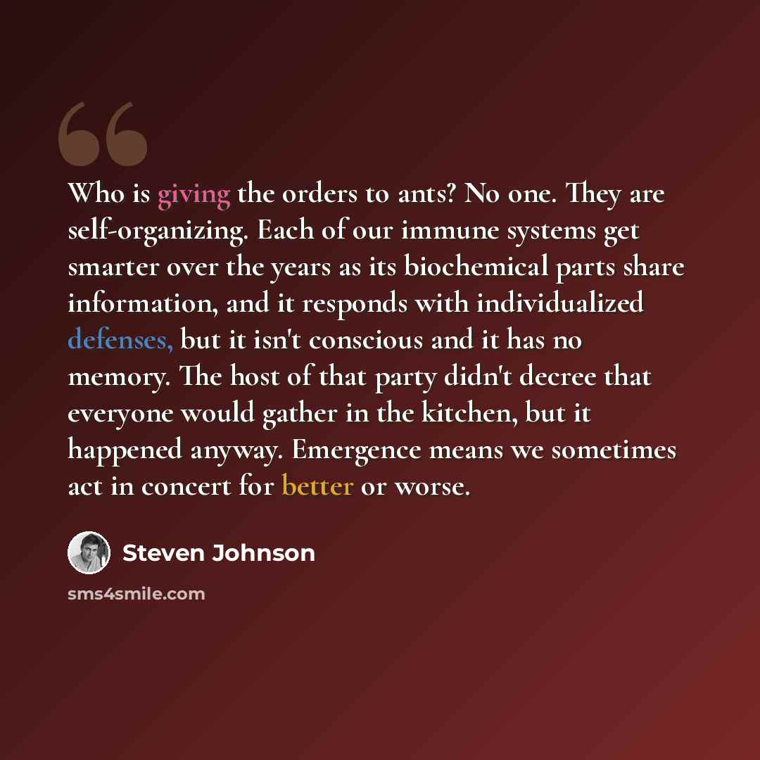 “Who is giving the orders to ants? No one. They are self-organizing. Each of our immune systems get smarter over the years as its biochemical parts share information, and it responds with individualized defenses, but it isn't conscious and it has no memory. The host of that party didn't decree that…” quote by Steven Johnson