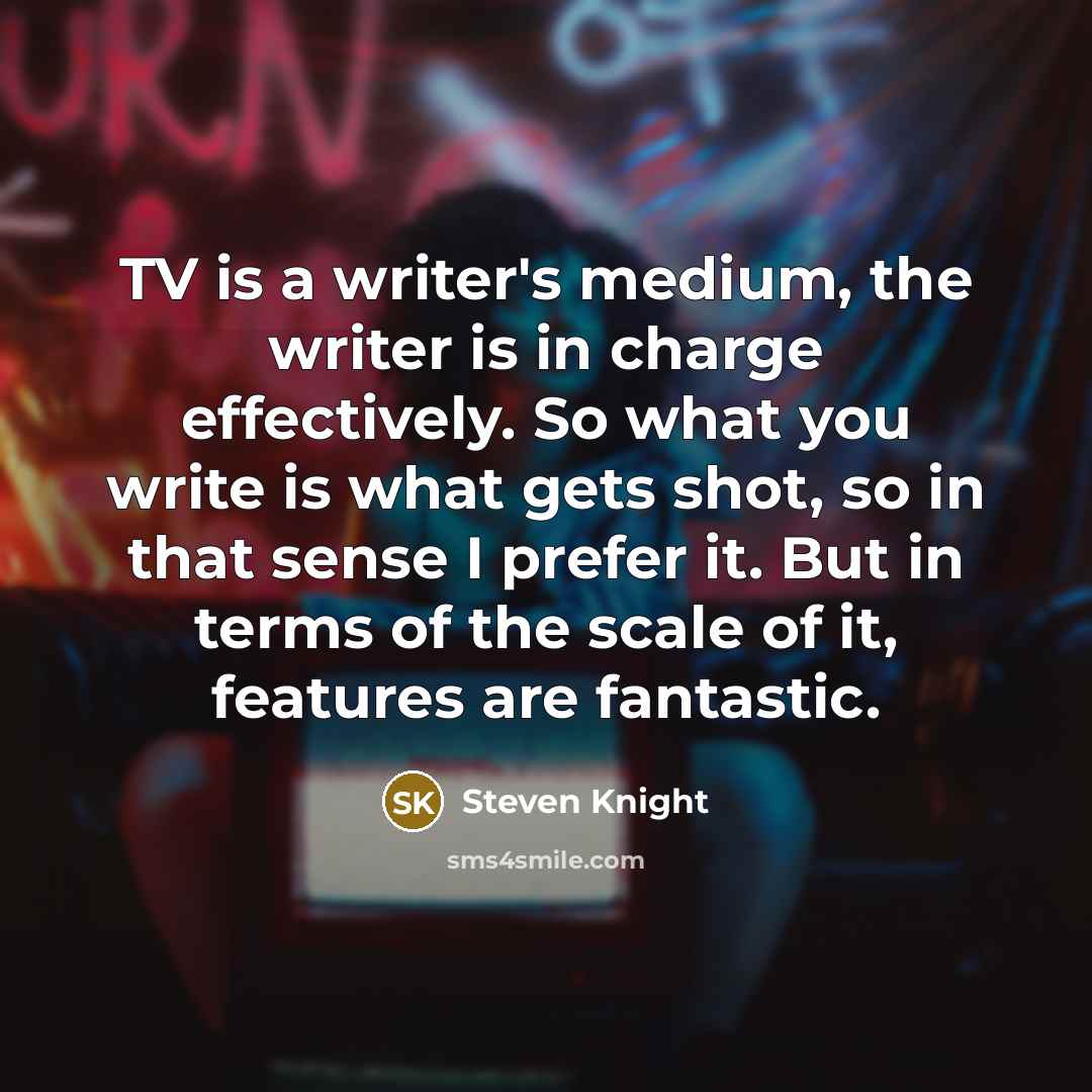 “TV is a writer's medium, the writer is in charge effectively. So what you write is what gets shot, so in that sense I prefer it. But in terms of the scale of it, features are fantastic.” quote by Steven Knight