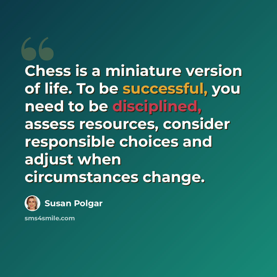 “Chess is a miniature version of life. To be successful, you need to be disciplined, assess resources, consider responsible choices and adjust when circumstances change.” quote by Susan Polgar