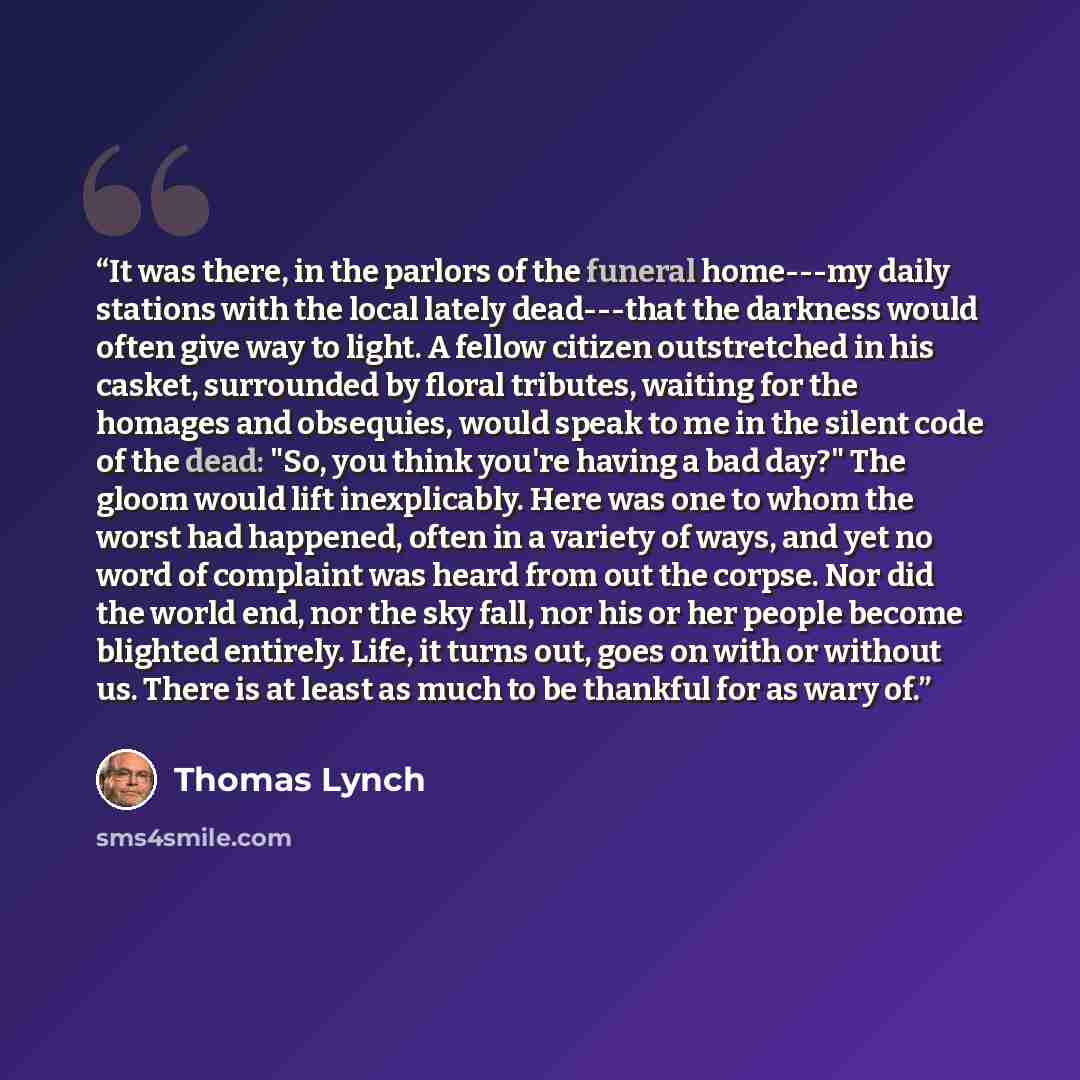 “It was there, in the parlors of the funeral home---my daily stations with the local lately dead---that the darkness would often give way to light. A fellow citizen outstretched in his casket, surrounded by floral tributes, waiting for the homages and obsequies, would speak to me in the silent code…” quote by Thomas Lynch