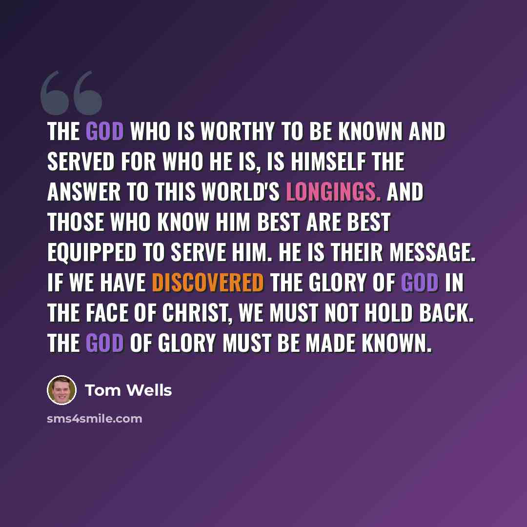 “The God who is worthy to be known and served for who He is, is Himself the answer to this world's longings. And those who know Him best are best equipped to serve Him. He is their message. If we have discovered the glory of God in the face of Christ, we must not hold back. The God of glory must be…” quote by Tom Wells