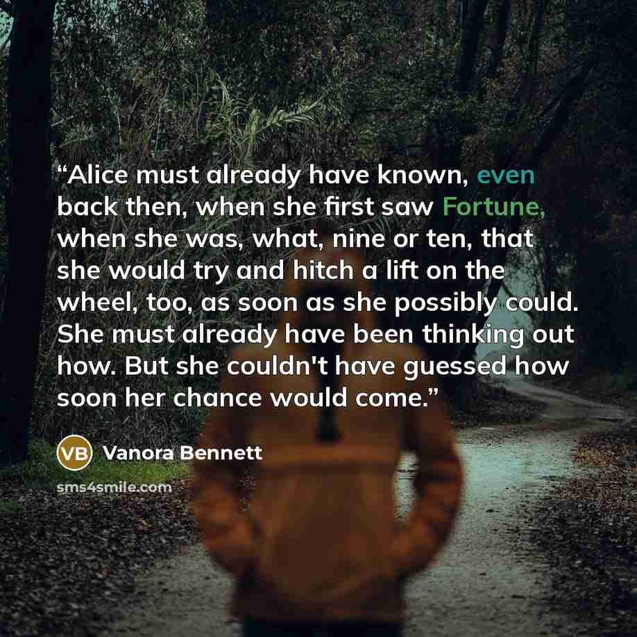 “Alice must already have known, even back then, when she first saw Fortune, when she was, what, nine or ten, that she would try and hitch a lift on the wheel, too, as soon as she possibly could. She must already have been thinking out how. But she couldn't have guessed how soon her chance would come.” quote by Vanora Bennett