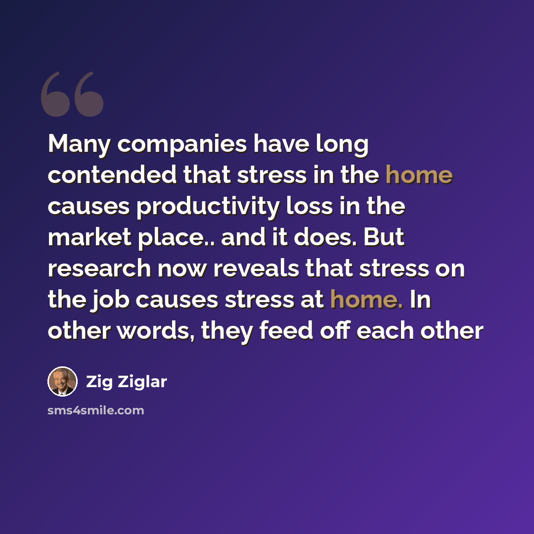 “Many companies have long contended that stress in the home causes productivity loss in the market place.. and it does. But research now reveals that stress on the job causes stress at home. In other words, they feed off each other” quote by Zig Ziglar