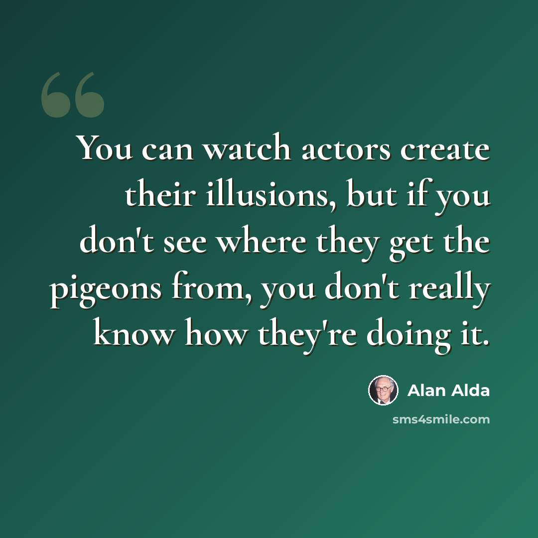 “You can watch actors create their illusions, but if you don't see where they get the pigeons from, you don't really know how they're doing it.” quote by Alan Alda