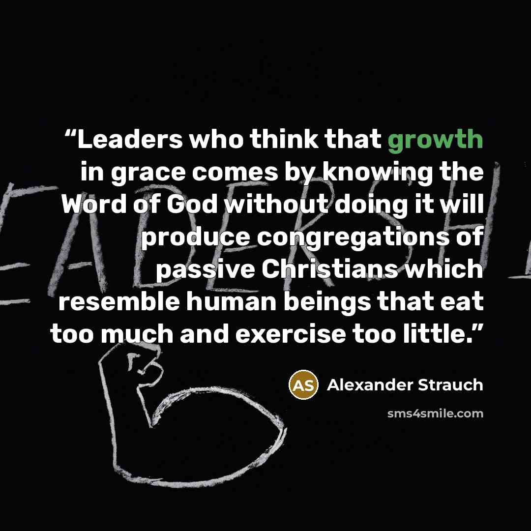 “Leaders who think that growth in grace comes by knowing the Word of God without doing it will produce congregations of passive Christians which resemble human beings that eat too much and exercise too little.” quote by Alexander Strauch
