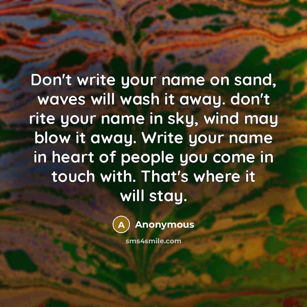 “Don't write your name on sand, waves will wash it away. don't rite your name in sky, wind may blow it away. Write your name in heart of people you come in touch with. That's where it will stay.” quote by Anonymous