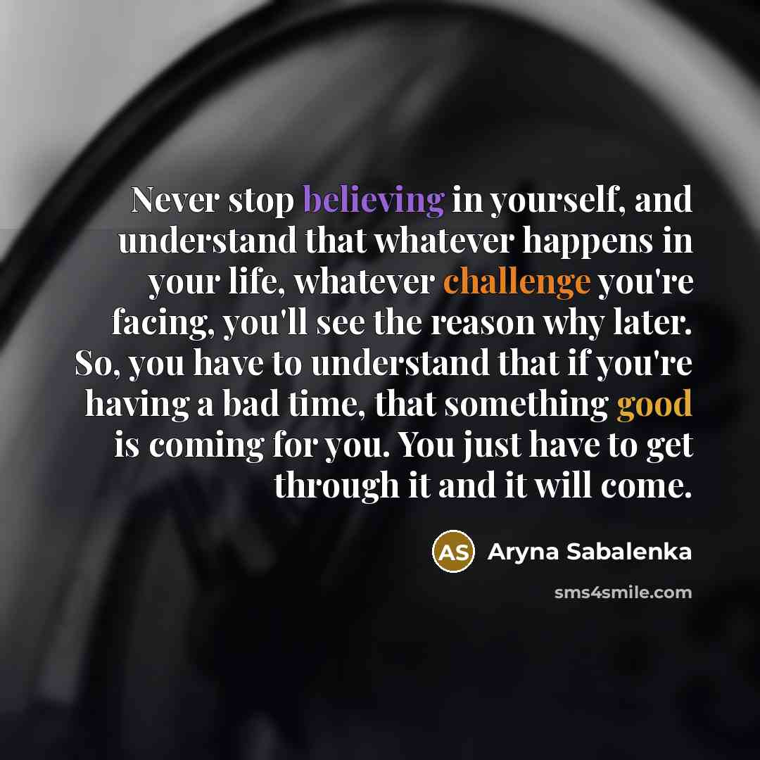 “Never stop believing in yourself, and understand that whatever happens in your life, whatever challenge you're facing, you'll see the reason why later. So, you have to understand that if you're having a bad time, that something good is coming for you. You just have to get through it and it will…” quote by Aryna Sabalenka