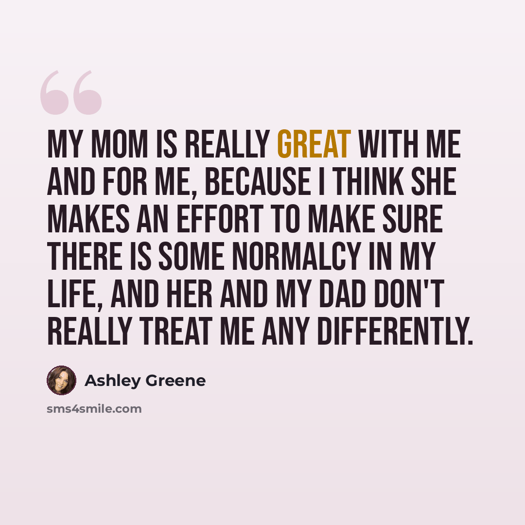 “My mom is really great with me and for me, because I think she makes an effort to make sure there is some normalcy in my life, and her and my dad don't really treat me any differently.” quote by Ashley Greene