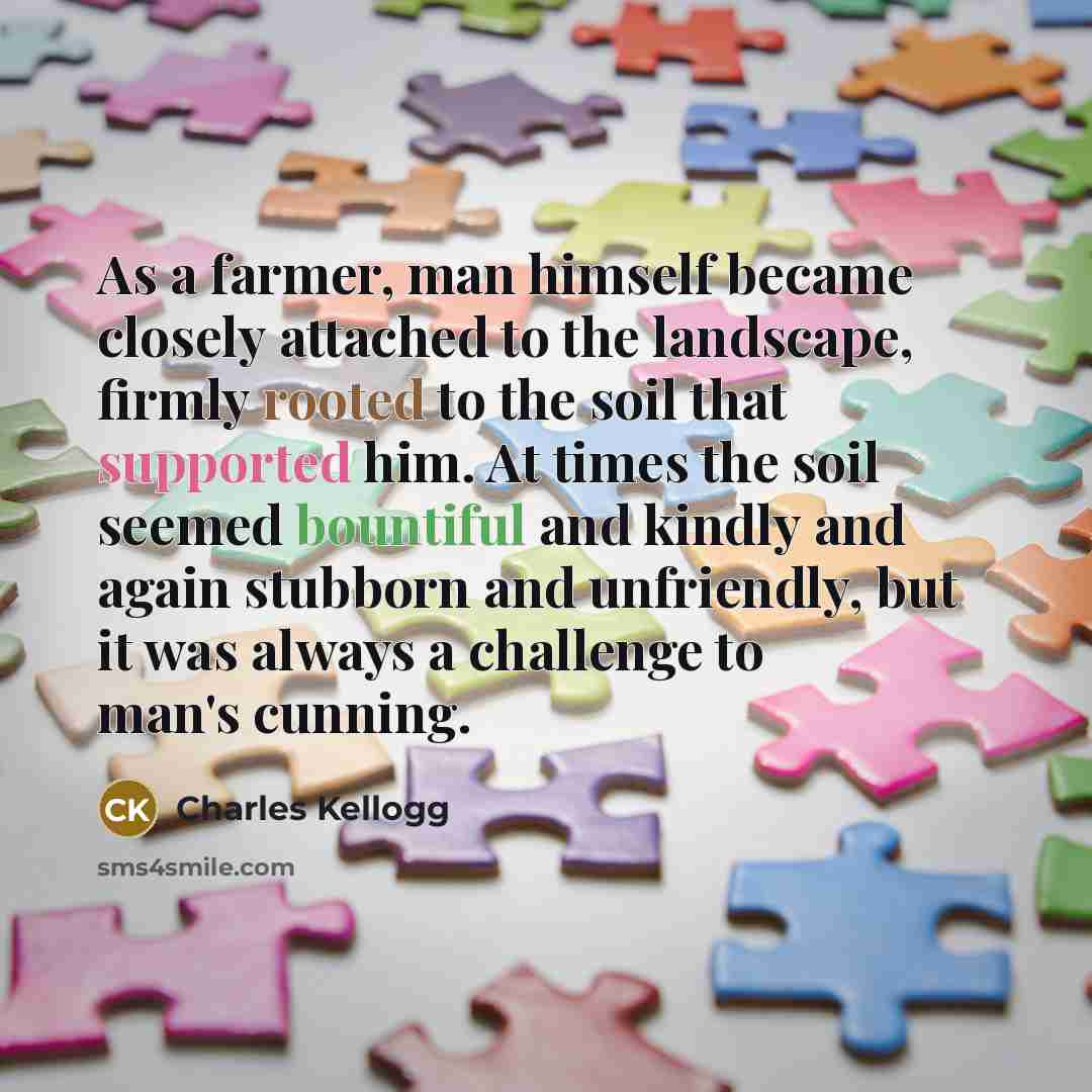 “As a farmer, man himself became closely attached to the landscape, firmly rooted to the soil that supported him. At times the soil seemed bountiful and kindly and again stubborn and unfriendly, but it was always a challenge to man's cunning.” quote by Charles Kellogg