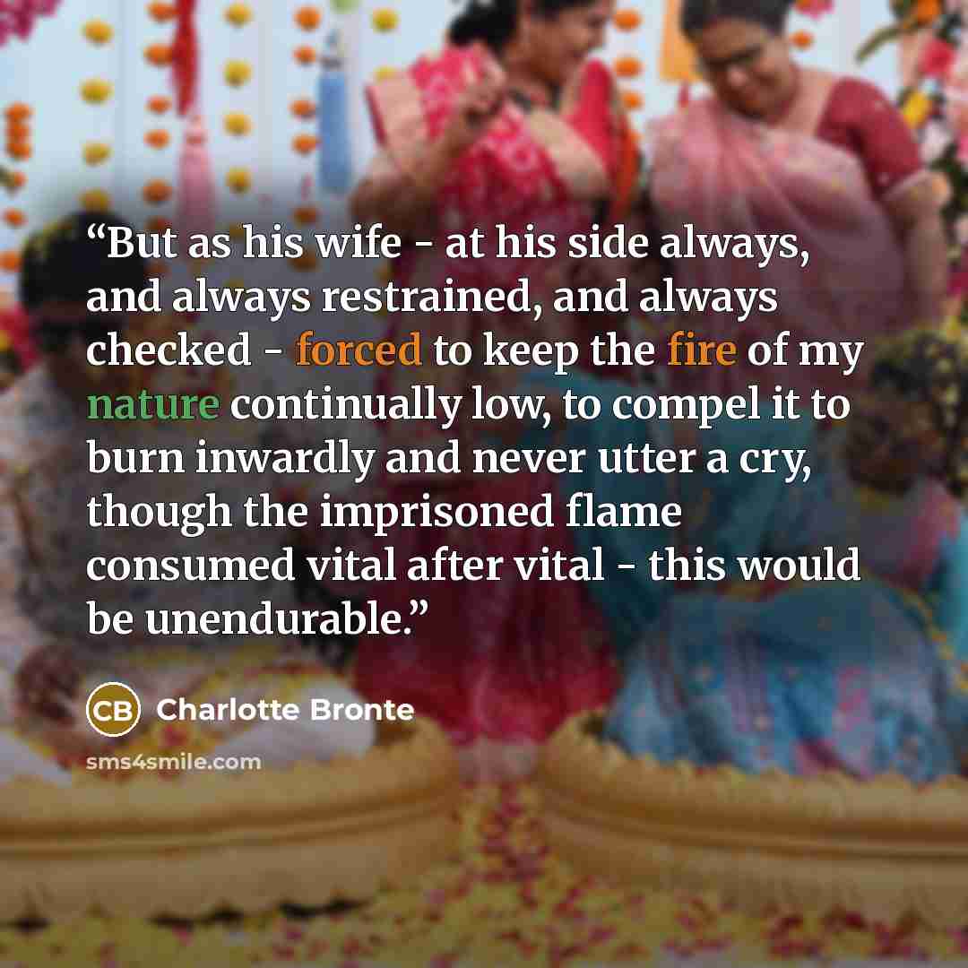 “But as his wife - at his side always, and always restrained, and always checked - forced to keep the fire of my nature continually low, to compel it to burn inwardly and never utter a cry, though the imprisoned flame consumed vital after vital - this would be unendurable.” quote by Charlotte Brontë
