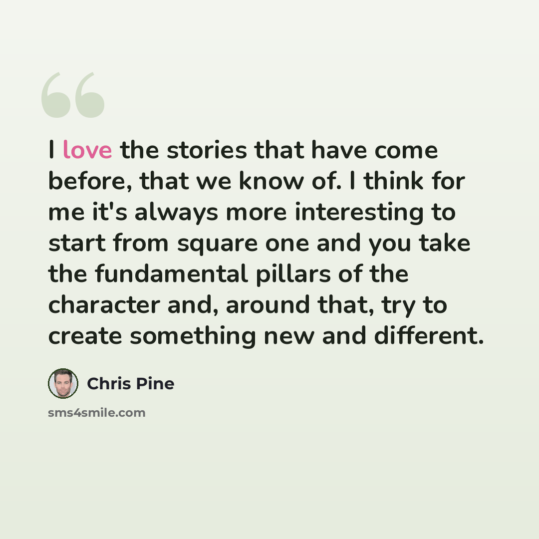 “I love the stories that have come before, that we know of. I think for me it's always more interesting to start from square one and you take the fundamental pillars of the character and, around that, try to create something new and different.” quote by Chris Pine