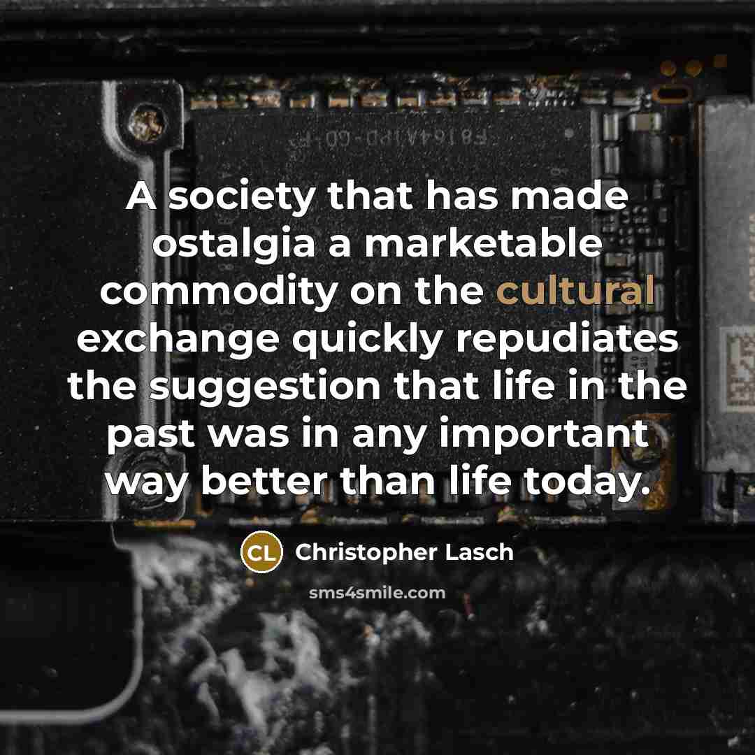 “A society that has made ostalgia a marketable commodity on the cultural exchange quickly repudiates the suggestion that life in the past was in any important way better than life today.” quote by Christopher Lasch