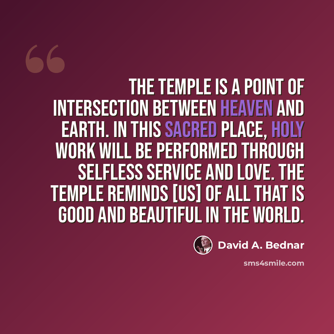 “The temple is a point of intersection between heaven and earth. In this sacred place, holy work will be performed through selfless service and love. The temple reminds [us] of all that is good and beautiful in the world.” quote by David A. Bednar