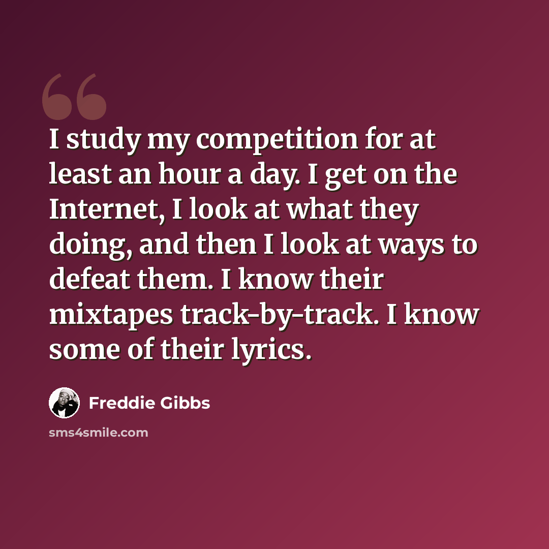 “I study my competition for at least an hour a day. I get on the Internet, I look at what they doing, and then I look at ways to defeat them. I know their mixtapes track-by-track. I know some of their lyrics.” quote by Freddie Gibbs
