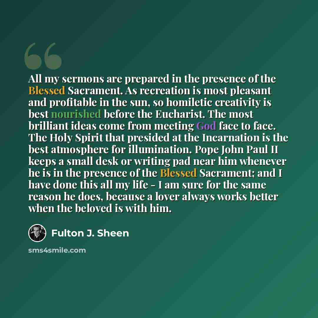 “All my sermons are prepared in the presence of the Blessed Sacrament. As recreation is most pleasant and profitable in the sun, so homiletic creativity is best nourished before the Eucharist. The most brilliant ideas come from meeting God face to face. The Holy Spirit that presided at the…” quote by Fulton J. Sheen